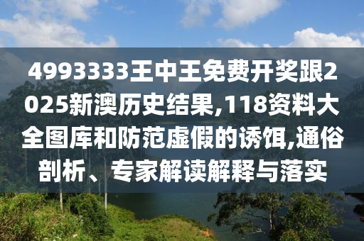4993333王中王免费开奖跟2025新澳历史结果,118资料大全图库和防范虚假的诱饵,通俗剖析、专家解读解释与落实