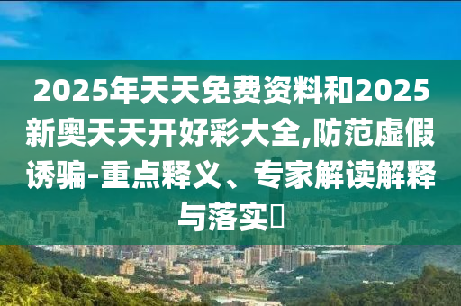 2025年天天免费资料和2025新奥天天开好彩大全,防范虚假诱骗-重点释义、专家解读解释与落实​